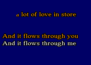 a lot of love in store

And it flows through you
And it flows through me