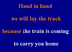 Hand in hand
we Will lay the track

because the train is coming

to carry you home