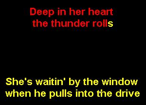 Deep in her heart
the thunder rolls

She's waitin' by the window
when he pulls into the drive