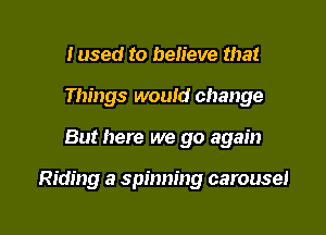 Iused to believe that
Things would change

But here we go again

Riding a spinning carousel