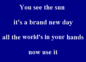 You see the sun

it's a brand new day

all the world's in your hands

now use it