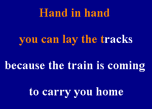 Hand in hand

you can lay the tracks

because the train is coming

to carry you home