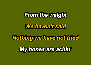 From the weight
We haven '2 said

Nothing we have not tried

My bones are achin'
