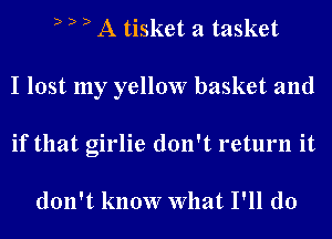 D D D A tisket a tasket
I lost my yellow basket and
if that girlie don't return it

don't know What I'll do