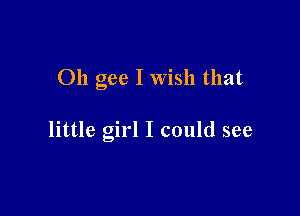 Oh gee I Wish that

little girl I could see