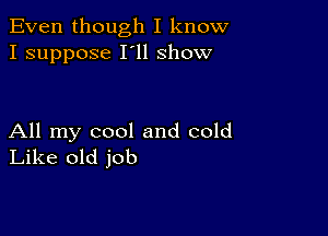 Even though I know
I suppose I'll show

All my cool and cold
Like old job