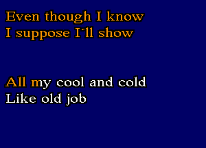 Even though I know
I suppose I'll show

All my cool and cold
Like old job