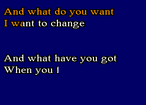 And what do you want
I want to change

And what have you got
When you I