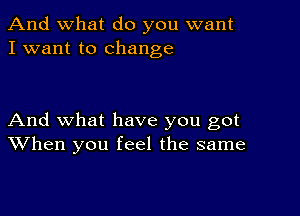 And what do you want
I want to change

And what have you got
When you feel the same