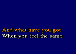 And what have you got
When you feel the same