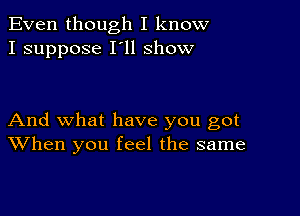 Even though I know
I suppose I'll show

And what have you got
When you feel the same