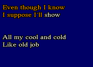 Even though I know
I suppose I'll show

All my cool and cold
Like old job