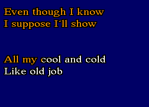 Even though I know
I suppose I'll show

All my cool and cold
Like old job