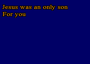 Jesus was an only son
For you