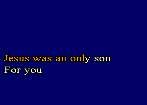 Jesus was an only son
For you