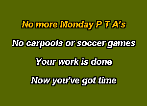 No more Monday P TAVs
No carpools or soccer games

Your work is done

Now yowve got time