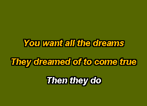 You want all the dreams

They dreamed of to come true

Then they do
