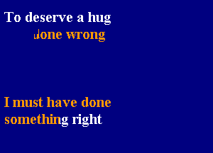 To deserve a hug
done wrong

I must have done
something right