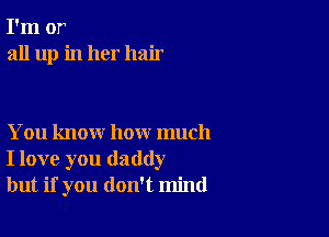 I'm or
all up in her hair

You know how much
I love you daddy
but if you don't mind