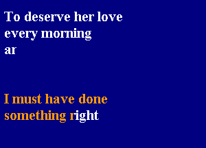 To deserve her love
every morning
at

I must have done
something right