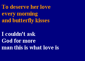 To deserve her love
every morning
and butterfly kisses

I couldn't ask
God for more
man this is what love is