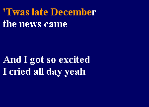 'Twas late December
the news came

And I got so excited
I cried all day yeah