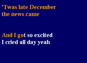 'Twas late December
the news came

And I got so excited
I cried all day yeah