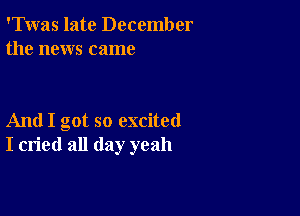 'Twas late December
the news came

And I got so excited
I cried all day yeah