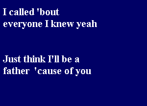 I called 'bout
everyone I knew yeah

Just think I'll be a
father 'cause of you