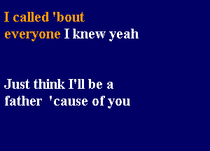 I called 'bout
everyone I knew yeah

Just think I'll be a
father 'cause of you