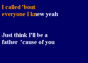 I called 'bout
everyone I knew yeah

Just think I'll be a
father 'cause of you