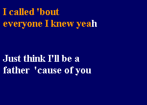 I called 'bout
everyone I knew yeah

Just think I'll be a
father 'cause of you