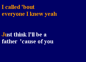 I called 'bout
everyone I knew yeah

Just think I'll be a
father 'cause of you