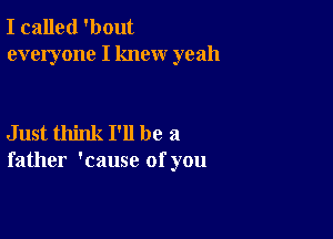 I called 'bout
everyone I knew yeah

Just think I'll be a
father 'cause of you