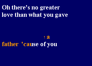 Oh there's no greater
love than what you gave

9 a
father 'cause of you