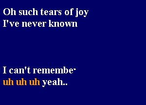 011 such tears of joy
I've never known

I can't remembe'
uh uh uh yeah