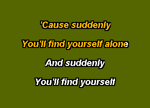'Cause suddenIy
You '1! find yourself alone

And suddenly

You'll find yourself