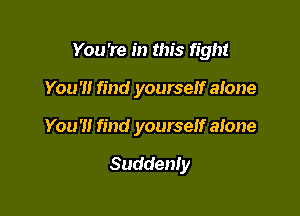 You're in this fight

You '1! find yourself alone
You'll find yourself alone

Suddenly
