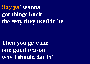 Say ya' wanna
get things back
the way they used to be

Then you give me
one good reason
why I should darlin'