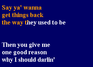 Say ya' wanna
get things back
the way they used to be

Then you give me
one good reason
why I should darlin'