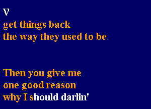 v
get things back
the way they used to be

Then you give me
one good reason
why I should darlin'