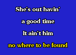 She's out havin'

a good time

It ain't him

no where to be found