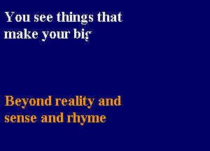 You see things that
make your big'

Beyond reality and
sense and rhyme