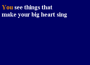 You see things that
make your big heart sing