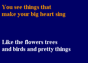 You see things that
make your big heart sing

Like the flowers trees
and birds and pretty things