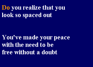 Do you realize that you
look so spaced out

You've made your peace
with the need to be
free without a doubt