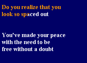 Do you realize that you
look so spaced out

You've made your peace
with the need to be
free without a doubt