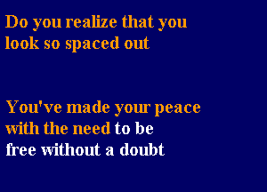 Do you realize that you
look so spaced out

You've made your peace
with the need to be
free without a doubt