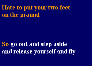 Hate to put your two feet
on the ground

So go out and step aside
and release yourself and fly