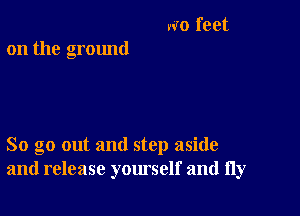 NO feet
on the ground

So go out and step aside
and release yourself and fly